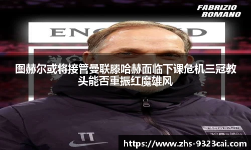 图赫尔或将接管曼联滕哈赫面临下课危机三冠教头能否重振红魔雄风